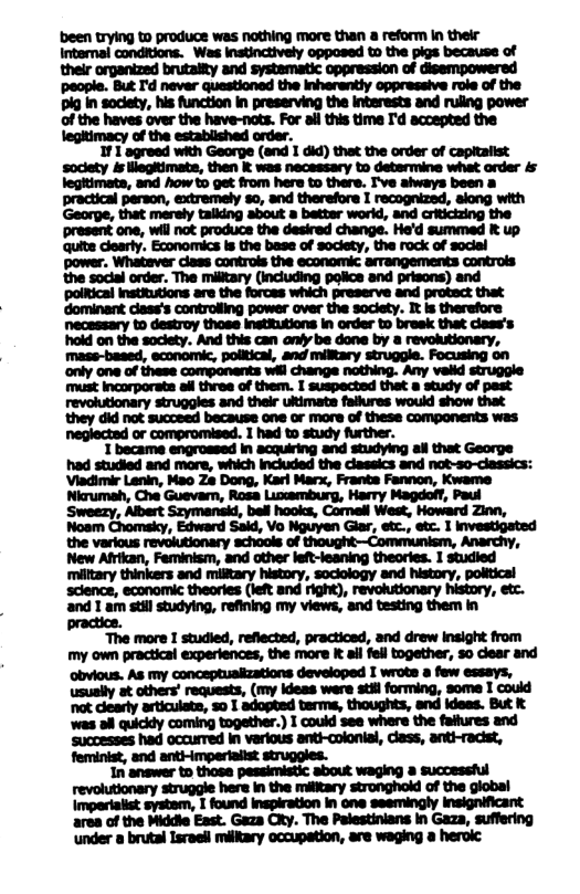 of the haves over the have-nots. For all this time I’d accepted the legitimacy of the estabiished order. 1 1 agreed with Georpe (and I did) thet the order of capitalist  “The more I studied, reflected, practiosd, and drew Insight from my own practical experiences, the more it ail fell together, 30 diear and obvious. As my conceptuaiizations developed I wrote a few esseys, usually at others’ requests, (my ideas ware stil forming, some I could not clearly articulate, 50 1 adopted terms, thoughts, end ideas. But & ‘was ol quickly coming together.) I could see where the faliures and ‘Successes had occurred In verious anti-colonial, class, anti-racist,  struggles.  In answer to those pessimistic about waging 8 successful revolutionary struggle here in the military stronghokd of the global Imperiaiist system, I found inspiration in one seemingly insignificant area of the Middie East. Gaza City. The Palestinians in Gaza, suffering ‘under o brutal Israeil miliary occupation, are weging a herok: 